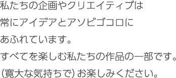 私たちの企画やクリエイティブは常にアイデアとアソビゴコロにあふれています。すべてを楽しむ私たちの作品の一部を（寛大な心で）ご覧ください