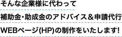 そんな企業様に代わって補助金・助成金のアドバイス&申請代行、WEBページの制作をいたします！